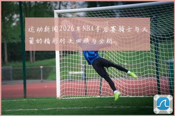 运动新闻2026年NBA季后赛骑士与火箭的精彩对决回顾与分析