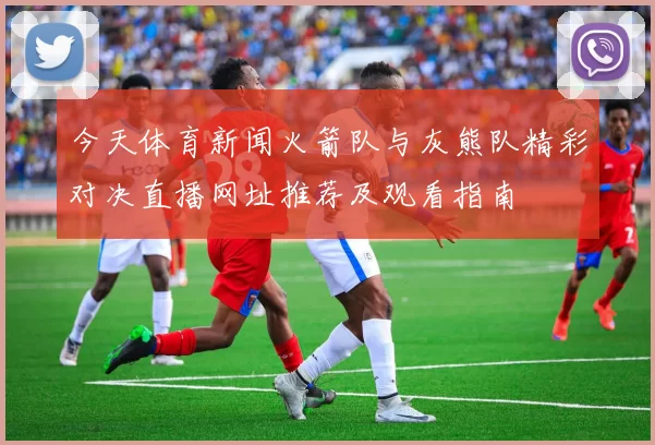 今天体育新闻火箭队与灰熊队精彩对决直播网址推荐及观看指南