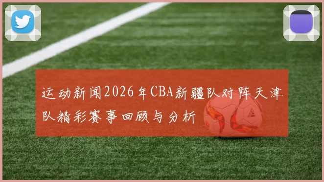 运动新闻2026年CBA新疆队对阵天津队精彩赛事回顾与分析