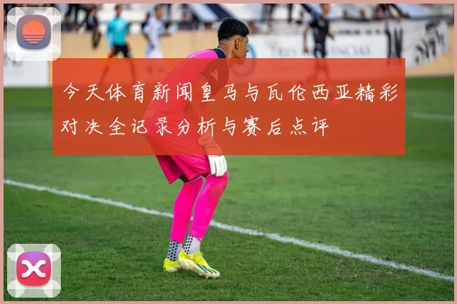 今天体育新闻皇马与瓦伦西亚精彩对决全记录分析与赛后点评