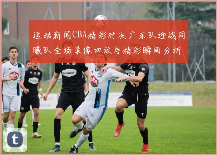 运动新闻CBA精彩对决广东队迎战同曦队全场录像回放与精彩瞬间分析