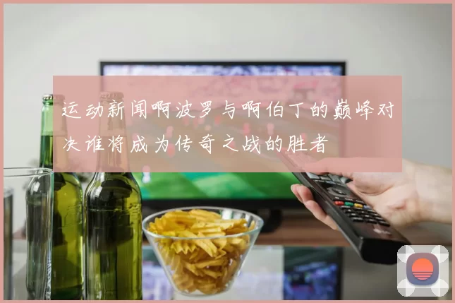 运动新闻啊波罗与啊伯丁的巅峰对决谁将成为传奇之战的胜者